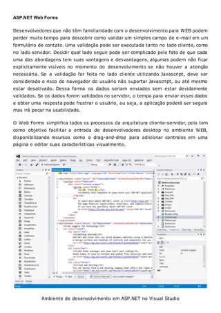 ASP.NET Web Forms
Desenvolvedores que não têm familiaridade com o desenvolvimento para WEB podem
perder muito tempo para descobrir como validar um simples campo de e-mail em um
formulário de contato. Uma validação pode ser executada tanto no lado cliente, como
no lado servidor. Decidir qual lado seguir pode ser complicado pelo fato de que cada
uma das abordagens tem suas vantagens e desvantagens, algumas podem não ficar
explicitamente visíveis no momento do desenvolvimento se não houver a atenção
necessária. Se a validação for feita no lado cliente utilizando Javascript, deve ser
considerado o risco do navegador do usuário não suportar Javascript, ou até mesmo
estar desativado. Dessa forma os dados seriam enviados sem estar devidamente
validados. Se os dados forem validados no servidor, o tempo para enviar esses dados
e obter uma resposta pode frustrar o usuário, ou seja, a aplicação poderá ser segura
mas irá pecar na usabilidade.
O Web Forms simplifica todos os processos da arquitetura cliente-servidor, pois tem
como objetivo facilitar a entrada de desenvolvedores desktop no ambiente WEB,
disponibilizando recursos como o drag-and-drop para adicionar controles em uma
página e editar suas características visualmente.
Ambiente de desenvolvimento em ASP.NET no Visual Studio
 