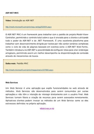 ASP.NET MVC
Vídeo: Introdução ao ASP.NET
http://msdn.microsoft.com/pt-br/asp.net/gg252004.aspx
O ASP.NET MVC é um framework para trabalhar com o padrão de projeto Model-View-
Controller, permitindo o controle total sobre o que é enviado para o cliente e utilizando
todo o poder do ASP.NET e do .NET Framework. É uma excelente plataforma para
trabalhar com desenvolvimento dirigido por testes por não conter cenários complexos
como o ciclo de vida de páginas baseado em eventos como o ASP.NET Web Forms.
Também introduziu no ASP.NET a possibilidade de configurar rotas para criar endereços
amigáveis, permitindo assim um melhor desempenho na disponibilização de conteúdo
através de mecanismos de busca.
Saiba mais: Padrão MVC
http://msdn.microsoft.com/pt-br/magazine/cc337884.aspx
Web Services
Um Web Service é uma aplicação que expõe funcionalidades na web através de
métodos. Web Services são desenvolvidos para serem consumidos por outras
aplicações e não têm a intenção de interagir diretamente com o usuário final. Web
Services tornam fáceis a criação de recursos para serem acessados remotamente.
Aplicativos clientes podem invocar os métodos de um Web Service como se eles
estivesses definidos na própria aplicação.
VÍDEO AULA 02
 
