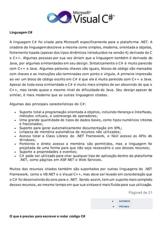Linguagem C#
A linguagem C# foi criada pela Microsoft especificamente para a plataforma .NET. A
criadora da linguagem descreve a mesma como simples, moderna, orientada a objetos,
fortemente tipada (apesar dos tipos dinâmicos introduzidos na versão 4) derivada do C
e C++. Algumas pessoas por sua vez diriam que a linguagem também é derivada do
Java, por algumas similaridades em seu design. Sintaticamente o C# é muito parecido
com C++ e Java. Algumas palavras chaves são iguais, blocos de código são marcados
com chaves e as instruções são terminadas com ponto e vírgula. A primeira impressão
ao ver um bloco de código escrito em C# é que ele é muito parecido com C++ e Java.
Apesar de toda essa similaridade o C# é muito mais simples de ser absorvido do que o
C++, mas tendo quase o mesmo nível de dificuldade do Java. Seu design apesar de
similar, é mais moderno que as outras linguagens citadas.
Algumas das principais características do C#:
 Suporte total a programação orientada a objetos, incluindo Herança e Interfaces,
métodos virtuais, e sobrecarga de operadores;
 Uma grande quantidade de tipos de dados bases, como tipos numéricos inteiros
e fracionados;
 Suporte para gerar automaticamente documentação em XML;
 Limpeza de memória automática de recursos não utilizados;
 Acesso total a Class Library do .NET Framework, e fácil acesso as APIs do
Windows;
 Ponteiros e direto acesso a memória são permitidos, mas a linguagem foi
projetada de uma forma para que não seja necessário o uso desses recursos;
 Suporte a propriedades e eventos;
 C# pode ser utilizado para criar qualquer tipo de aplicação dentro da plataforma
.NET, como páginas em ASP.NET e Web Services.
Muitos dos recursos citados também são suportados por outras linguagens do .NET
Framework, como o VB.NET e o Visual C++, mas deve ser levado em consideração que
o C# foi desenvolvido do zero para o .NET. Sendo assim, tem um suporte mais completo
desses recursos, ao mesmo tempo em que sua sintaxe é mais fluída para sua utilização.
Página4 de 21
 ANTERIOR
 PRÓXIMA
O que é preciso para escrever e rodar código C#
 