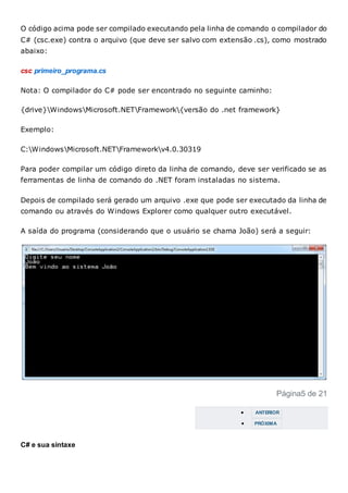 O código acima pode ser compilado executando pela linha de comando o compilador do
C# (csc.exe) contra o arquivo (que deve ser salvo com extensão .cs), como mostrado
abaixo:
csc primeiro_programa.cs
Nota: O compilador do C# pode ser encontrado no seguinte caminho:
{drive}WindowsMicrosoft.NETFramework{versão do .net framework}
Exemplo:
C:WindowsMicrosoft.NETFrameworkv4.0.30319
Para poder compilar um código direto da linha de comando, deve ser verificado se as
ferramentas de linha de comando do .NET foram instaladas no sistema.
Depois de compilado será gerado um arquivo .exe que pode ser executado da linha de
comando ou através do Windows Explorer como qualquer outro executável.
A saída do programa (considerando que o usuário se chama João) será a seguir:
Página5 de 21
 ANTERIOR
 PRÓXIMA
C# e sua sintaxe
 