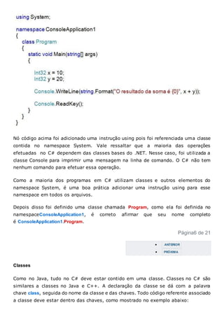 Nó código acima foi adicionado uma instrução using pois foi referenciada uma classe
contida no namespace System. Vale ressaltar que a maioria das operações
efetuadas no C# dependem das classes bases do .NET. Nesse caso, foi utilizada a
classe Console para imprimir uma mensagem na linha de comando. O C# não tem
nenhum comando para efetuar essa operação.
Como a maioria dos programas em C# utilizam classes e outros elementos do
namespace System, é uma boa prática adicionar uma instrução using para esse
namespace em todos os arquivos.
Depois disso foi definido uma classe chamada Program, como ela foi definida no
namespaceConsoleApplication1, é correto afirmar que seu nome completo
é ConsoleApplication1.Program.
Página6 de 21
 ANTERIOR
 PRÓXIMA
Classes
Como no Java, tudo no C# deve estar contido em uma classe. Classes no C# são
similares a classes no Java e C++. A declaração da classe se dá com a palavra
chave class, seguida do nome da classe e das chaves. Todo código referente associado
a classe deve estar dentro das chaves, como mostrado no exemplo abaixo:
 