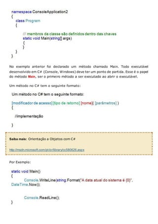 No exemplo anterior foi declarado um método chamado Main. Todo executável
desenvolvido em C# (Console, Windows) deve ter um ponto de partida. Esse é o papel
do método Main, ser o primeiro método a ser executado ao abrir o executável.
Um método no C# tem o seguinte formato:
Saiba mais: Orientação a Objetos com C#
http://msdn.microsoft.com/pt-br/library/cc580626.aspx
Por Exemplo:
 