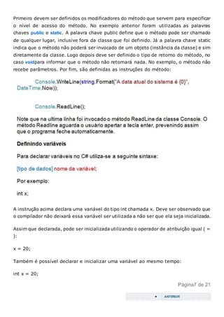 Primeiro devem ser definidos os modificadores do método que servem para especificar
o nível de acesso do método. No exemplo anterior foram utilizadas as palavras
chaves public e static. A palavra chave public define que o método pode ser chamado
de qualquer lugar, inclusive fora da classe que foi definido. Já a palavra chave static
indica que o método não poderá ser invocado de um objeto (instância da classe) e sim
diretamente da classe. Logo depois deve ser definido o tipo de retorno do método, no
caso voidpara informar que o método não retornará nada. No exemplo, o método não
recebe parâmetros. Por fim, são definidas as instruções do método:
A instrução acima declara uma variável do tipo int chamada x. Deve ser observado que
o compilador não deixará essa variável ser utilizada a não ser que ela seja inicializada.
Assim que declarada, pode ser inicializada utilizando o operador de atribuição igual ( =
):
x = 20;
Também é possível declarar e inicializar uma variável ao mesmo tempo:
int x = 20;
Página7 de 21
 ANTERIOR
 