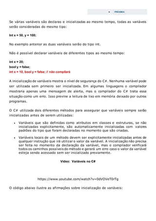  PRÓXIMA
Se várias variáveis são declaras e inicializadas ao mesmo tempo, todas as variáveis
serão consideradas do mesmo tipo:
Int x = 50, y = 100;
No exemplo anterior as duas variáveis serão do tipo int.
Não é possível declarar variáveis de diferentes tipos ao mesmo tempo:
int x = 20;
bool y = false;
int x = 10, bool y = false; // não compilará
A inicialização de variáveis mostra o nível de segurança do C#. Nenhuma variável pode
ser utilizada sem primeiro ser inicializada. Em algumas linguagens o compilador
mostraria apenas uma mensagem de alerta, mas o compilador do C# trata essa
situação como um erro. Isso previne a leitura de lixo em memória deixado por outros
programas.
O C# utilizada dois diferentes métodos para assegurar que variáveis sempre serão
inicializadas antes de serem utilizadas:
 Variáveis que são definidas como atributos em classes e estruturas, se não
inicializadas explicitamente, são automaticamente inicializadas com valores
padrões do tipo que foram declaradas no momento que são criadas.
 Variáveis locais de um método devem ser explicitamente inicializadas antes de
qualquer instrução que irá utilizar o valor da variável. A inicialização não precisa
ser feita no momento da declaração da variável, mas o compilador verificará
todos os caminhos possíveis do método e gerará um erro caso o valor da variável
esteja sendo acessado sem ser inicializado previamente.
Vídeo: Variáveis no C#
https://www.youtube.com/watch?v=0dVOVeT0rTg
O código abaixo ilustra as afirmações sobre inicialização de variáveis:
 