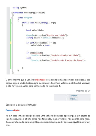 O erro informa que a variável maiorIdade está sendo utilizada sem ser inicializada, isso
porque caso a idade digitada seja menor que 18 nenhum valor será atribuído à variável,
e não haverá um valor para ser testado na instrução if.
Página8 de 21
 ANTERIOR
 PRÓXIMA
Considere a seguinte instrução:
Pessoa objeto;
No C# essa linha de código declara uma variável que pode apontar para um objeto do
tipo Pessoa, mas o objeto ainda não foi criado, logo a variável não aponta para nada.
Qualquer chamada para um método ou propriedade a partir dessa variável irá gerar um
erro.
 