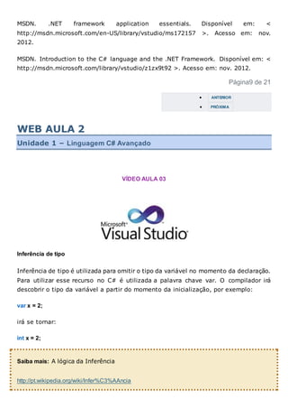 MSDN. .NET framework application essentials. Disponível em: <
http://msdn.microsoft.com/en-US/library/vstudio/ms172157 >. Acesso em: nov.
2012.
MSDN. Introduction to the C# language and the .NET Framework. Disponível em: <
http://msdn.microsoft.com/library/vstudio/z1zx9t92 >. Acesso em: nov. 2012.
Página9 de 21
 ANTERIOR
 PRÓXIMA
WEB AULA 2
Unidade 1 – Linguagem C# Avançado
VÍDEO AULA 03
Inferência de tipo
Inferência de tipo é utilizada para omitir o tipo da variável no momento da declaração.
Para utilizar esse recurso no C# é utilizada a palavra chave var. O compilador irá
descobrir o tipo da variável a partir do momento da inicialização, por exemplo:
var x = 2;
irá se tornar:
int x = 2;
Saiba mais: A lógica da Inferência
http://pt.wikipedia.org/wiki/Infer%C3%AAncia
 