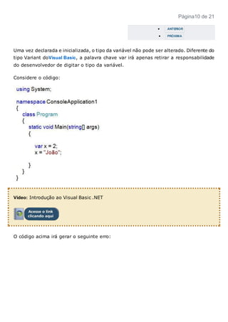 Página10 de 21
 ANTERIOR
 PRÓXIMA
Uma vez declarada e inicializada, o tipo da variável não pode ser alterado. Diferente do
tipo Variant doVisual Basic, a palavra chave var irá apenas retirar a responsabilidade
do desenvolvedor de digitar o tipo da variável.
Considere o código:
Vídeo: Introdução ao Visual Basic .NET
O código acima irá gerar o seguinte erro:
 