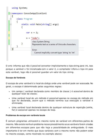 O erro informa que não é possível converter implicitamente o tipo string para int, isso
porque a variável x foi inicializada com o valor 2, o compilador inferiu o tipo int para
esta variável, logo não é possível guardar um valor do tipo string.
Escopo de Variáveis
O escopo de uma variável é o local do código onde uma variável pode ser acessada. No
geral, o escopo é determinado pelas seguintes regras:
 Um campo ( variável declarada como membro de classe ) é acessível dentro de
qualquer local da classe;
 Uma variável local de um método é acessível apenas no escopo do método em
que foi declarada, assim que o método termina sua execução a variável é
eliminada;
 Uma variável local declarada dentro de qualquer estrutura de repetição (while,
for) é acessível apenas no escopo do loop.
Problemas de escopo em variáveis locais
É comum programas utilizarem o mesmo nome de variável em diferentes partes do
mesmo. Não existe nenhum problema nesse procedimento se as variáveis forem criadas
em diferentes escopos para que não haja a possibilidade de ambiguidade. O mais
importante é ter em mente que duas variáveis com o mesmo nome não podem estar
no mesmo escopo, como mostrado no exemplo abaixo:
 