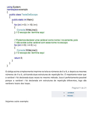 O código acima simplesmente imprime na tela os números de 0 a 9, e depois os mesmos
números de 9 a 0, utilizando duas estruturas de repetição for. É importante notar que
a variável i foi declarada duas vezes no mesmo método. Isso é perfeitamente possível
porque a variável i foi declarada em estruturas de repetição diferentes, logo são
variáveis locais dos loops.
Página11 de 21
 ANTERIOR
 PRÓXIMA
Vejamos outro exemplo:
 