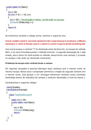 Se tentarmos compilar o código acima, teremos o seguinte erro:
A local variable named 'j' cannot be declared in this scope because it would give a different
meaning to 'j', which is already used in a 'parent or current' scope to denote something else
Isso ocorre porque a variável “J” foi declarada antes do bloco for, no escopo do método
Main, e só será eliminada quando o método terminar. A segunda declaração de J está
errada, pois o bloco for está contido no método, dessa forma uma variável J já existe
no escopo e não pode ser declarada novamente.
Problemas de escopo entre variáveis locais e campos
Em algumas situações é possível distinguir duas variáveis com o mesmo nome no
mesmo escopo. Nesse caso o compilador permitirá a criação da segunda variável com
o mesmo nome. Isso porque o C# consegue diferenciar variáveis locais (variáveis
declaradas dentro de métodos) de campos ( variáveis declaradas a nível de classe ).
Consideremos o seguinte código:
 