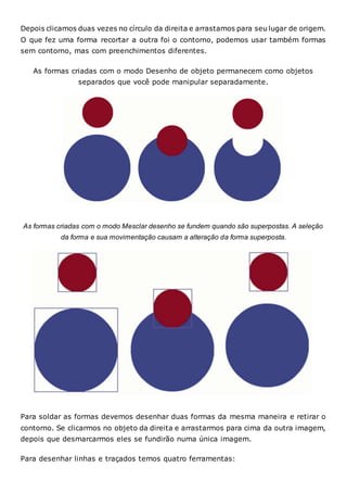 Depois clicamos duas vezes no círculo da direita e arrastamos para seu lugar de origem.
O que fez uma forma recortar a outra foi o contorno, podemos usar também formas
sem contorno, mas com preenchimentos diferentes.
As formas criadas com o modo Desenho de objeto permanecem como objetos
separados que você pode manipular separadamente.
As formas criadas com o modo Mesclar desenho se fundem quando são superpostas. A seleção
da forma e sua movimentação causam a alteração da forma superposta.
Para soldar as formas devemos desenhar duas formas da mesma maneira e retirar o
contorno. Se clicarmos no objeto da direita e arrastarmos para cima da outra imagem,
depois que desmarcarmos eles se fundirão numa única imagem.
Para desenhar linhas e traçados temos quatro ferramentas:
 