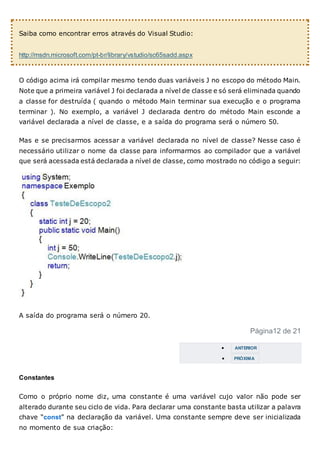 Saiba como encontrar erros através do Visual Studio:
http://msdn.microsoft.com/pt-br/library/vstudio/sc65sadd.aspx
O código acima irá compilar mesmo tendo duas variáveis J no escopo do método Main.
Note que a primeira variável J foi declarada a nível de classe e só será eliminada quando
a classe for destruída ( quando o método Main terminar sua execução e o programa
terminar ). No exemplo, a variável J declarada dentro do método Main esconde a
variável declarada a nível de classe, e a saída do programa será o número 50.
Mas e se precisarmos acessar a variável declarada no nível de classe? Nesse caso é
necessário utilizar o nome da classe para informarmos ao compilador que a variável
que será acessada está declarada a nível de classe, como mostrado no código a seguir:
A saída do programa será o número 20.
Página12 de 21
 ANTERIOR
 PRÓXIMA
Constantes
Como o próprio nome diz, uma constante é uma variável cujo valor não pode ser
alterado durante seu ciclo de vida. Para declarar uma constante basta utilizar a palavra
chave “const” na declaração da variável. Uma constante sempre deve ser inicializada
no momento de sua criação:
 