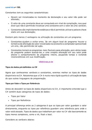 const int a = 100;
Constantes tem as seguintes características:
 Devem ser inicializadas no momento da declaração e seu valor não pode ser
alterado;
 O valor de uma constante deve ser computado em nível de compilação, isso quer
dizer que não é permitido inicializar uma constante com o valor de uma variável;
 Constantes são implicitamente estáticas e não é permitido utilizara palavra chave
static em sua declaração;
Existem pelo menos 2 vantagens na utilização de constantes em um programa:
 Constantes ajudam a evitar erros. Se em algum local do programa houver a
tentativa de alteração do valor inicializado na constante o compilador apresentará
um erro, não permitindo tal ação.
 Constantes tornam os programas mais flexíveis para alteração, pois vários locais
do programa podem acessá-las, e uma simples alteração em seu valor pode
alterar o comportamento do programa inteiro, poupando tempo e evitando
inconsistências em sua modificação.
VÍDEO AULA 04
Tipos de dados pré-definidos no C#
Agora que conhecemos variáveis e constantes, veremos melhor os tipos de dados
disponíveis no C#. Notaremos que o C# é muito mais rígido quanto à utilização de tipos
do que outras linguagens de programação.
Tipos por Valor e Tipos por Referência
Antes de descobrir os tipos de dados disponíveis no C#, é importante entender que o
C# contém duas categorias de tipos de dados:
 Tipos por Valor
 Tipos por Referência
A principal diferença entre as 2 categorias é que os tipos por valor guardam o valor
diretamente, enquanto os tipos por referência guardam uma referência para onde o
valor está alocado. Tipos de dados que trabalham por valor no C# são basicamente os
tipos menos complexos, como o int, float e bool.
Considere as variáveis abaixo:
 