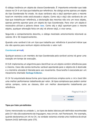 O código instância um objeto da classe Coordenada. É importante entender que toda
classe no C# é um tipo que trabalha por referência. No código acima apenas um objeto
do tipo Coordenada foi criado. As duas variáveis obj e obj2 apontam para o mesmo
local em memória onde está alocado o objeto. Como obj e obj2 são variáveis de um
tipo que trabalha por referência, a declaração das mesmas não cria um novo objeto,
apenas permite apontar para um objeto do tipo Coordenada. Para criar um objeto é
necessário utilizar a palavra chave new. Como obj e obj2 apontam para o mesmo
objeto, qualquer alteração feita em obj irá alterar obj2, e vice-versa.
Seguindo o comportamento descrito, o código mostrado anteriormente retornará os
valores 30 e 50 respectivamente.
Quando uma variável é de um tipo que trabalha por referência é possível indicar que
ela não aponta para nenhum objeto atribuindo o valor null:
Coordenada x = null;
Qualquer acesso a um membro do tipo Coordenada pela variável acima irá gerar uma
exceção em tempo de execução.
O CLR implementa um algoritmo para identificar se um objeto contém referências para
o mesmo. Caso não exista nenhuma variável apontando para o objeto ele é destruído
e a memória alocada é liberada para uso novamente. Essa tarefa é executada por um
mecanismo chamado Garbage Collector.
O C# foi arquitetado dessa forma pois tipos primitivos simples como o int e bool têm
uma melhor performance trabalhando por valor. Já tipos complexos que podem conter
vários campos, como as classes, têm um melhor desempenho trabalhando por
referência.
Página14 de 21
 ANTERIOR
 PRÓXIMA
Tipos por Valor pré-definidos
Como mencionado na unidade 1, os tipos de dados básicos pré-definidos reconhecidos
pelo C# não são exatamente da linguagem, mas sim do .net Framework. Por exemplo,
quando declaramos um int no C#, na verdade estamos criando uma instância da struct
System.Int32 definidos pelo CTS.
 