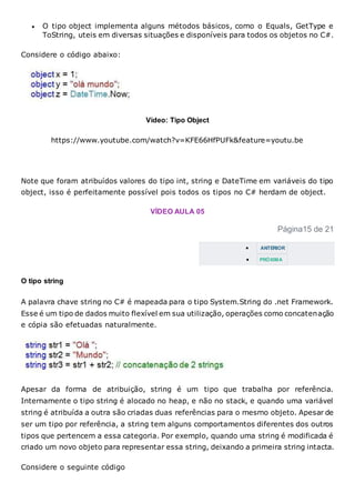  O tipo object implementa alguns métodos básicos, como o Equals, GetType e
ToString, uteis em diversas situações e disponíveis para todos os objetos no C#.
Considere o código abaixo:
Vídeo: Tipo Object
https://www.youtube.com/watch?v=KFE66HfPUFk&feature=youtu.be
Note que foram atribuídos valores do tipo int, string e DateTime em variáveis do tipo
object, isso é perfeitamente possível pois todos os tipos no C# herdam de object.
VÍDEO AULA 05
Página15 de 21
 ANTERIOR
 PRÓXIMA
O tipo string
A palavra chave string no C# é mapeada para o tipo System.String do .net Framework.
Esse é um tipo de dados muito flexível em sua utilização, operações como concatenação
e cópia são efetuadas naturalmente.
Apesar da forma de atribuição, string é um tipo que trabalha por referência.
Internamente o tipo string é alocado no heap, e não no stack, e quando uma variável
string é atribuída a outra são criadas duas referências para o mesmo objeto. Apesar de
ser um tipo por referência, a string tem alguns comportamentos diferentes dos outros
tipos que pertencem a essa categoria. Por exemplo, quando uma string é modificada é
criado um novo objeto para representar essa string, deixando a primeira string intacta.
Considere o seguinte código
 