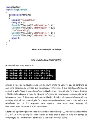Vídeo: Concatenação de Strings
http://youtu.be/ZcU56qW8M4U
A saída desse programa será:
Alterar o valor da variável z1 não tem nenhum efeito na variável z2, ao contrário do
que seria esperado de um tipo que trabalha por referência. O que aconteceu foi que ao
atribuir o valor “isso é uma string” na variável z1, um novo objeto foi criado. Quando
z2 foi inicializada com o valor de z1, uma referência ao mesmo objeto apontado por z1
foi passada para z2. Quando o valor da variável z1 foi alterado, ao contrário de alterar
a string original, um novo objeto foi criado e alocado no heap para o novo valor, e a
referência de z1 foi alterada para apontar para esse novo objeto. z2
continuou apontando para a string original.
Literais do tipo string são criados utilizando aspas duplas (“ “), o uso de aspas simples
(‘ ‘) no C# é utilizado para criar literais do tipo char e causam erro em tempo de
compilação se tentarem ser atribuídas a variáveis do tipo string:
 