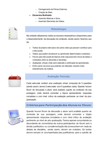 o Carregamento de Filmes Externos;
o Criação de Sites.
 Elementos Multimídia
o Inserindo Músicas e Sons;
o Inserindo Elementos de Vídeos.
Metodologia:
Na unidade utilizaremos todos os recursos necessários e disponíveis para
o desenvolvimento da discussão do conteúdo, sendo assim, faremos uso
de:
 Textos da própria web-aula e de outros sites que possam contribuir para
a discussão;
 Vídeos que podem esclarecer ou aprofundar determinados conteúdos;
 Fóruns para discussão de tópicos onde seja possível a troca de ideias e
conteúdos entre os discentes e docentes;
 Avaliações virtuais onde será realizada a verificação do aprendizado;
 Entre outros recursos que poderão ser utilizados visando maior
entendimento da matéria.
Avaliação Prevista:
Cada web-aula conterá uma avaliação virtual composta de 5 questões
(sendo assim, temos 2 web-aulas com 5 questões cada). Quando houver
fórum de discussão o aluno será avaliado quanto ao conteúdo de sua
postagem, onde deverá comentar o tópico apresentando respostas
completas e com nível crítico de avaliação pertinente ao nível de pós-
graduação.
Critérios para Participação dos Alunos no Fórum:
Quando houver fórum de discussão o aluno será avaliado quanto ao
conteúdo de sua postagem, onde deverá comentar o tópico
apresentando respostas completas e com nível crítico de avaliação
pertinente ao nível de pós-graduação. Textos apenas concordando ou
discordando de comentários de outros participantes do fórum sem a
devida justificativa ou complementação não acrescentam em nada ao
debate da disciplina, sendo assim, devem ser evitados. Os textos
devem sempre vir acompanhados das justificativas para a opinião do
 