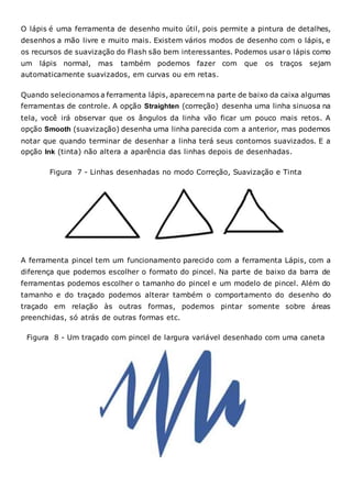 O lápis é uma ferramenta de desenho muito útil, pois permite a pintura de detalhes,
desenhos a mão livre e muito mais. Existem vários modos de desenho com o lápis, e
os recursos de suavização do Flash são bem interessantes. Podemos usar o lápis como
um lápis normal, mas também podemos fazer com que os traços sejam
automaticamente suavizados, em curvas ou em retas.
Quando selecionamos a ferramenta lápis, aparecem na parte de baixo da caixa algumas
ferramentas de controle. A opção Straighten (correção) desenha uma linha sinuosa na
tela, você irá observar que os ângulos da linha vão ficar um pouco mais retos. A
opção Smooth (suavização) desenha uma linha parecida com a anterior, mas podemos
notar que quando terminar de desenhar a linha terá seus contornos suavizados. E a
opção Ink (tinta) não altera a aparência das linhas depois de desenhadas.
Figura 7 - Linhas desenhadas no modo Correção, Suavização e Tinta
A ferramenta pincel tem um funcionamento parecido com a ferramenta Lápis, com a
diferença que podemos escolher o formato do pincel. Na parte de baixo da barra de
ferramentas podemos escolher o tamanho do pincel e um modelo de pincel. Além do
tamanho e do traçado podemos alterar também o comportamento do desenho do
traçado em relação às outras formas, podemos pintar somente sobre áreas
preenchidas, só atrás de outras formas etc.
Figura 8 - Um traçado com pincel de largura variável desenhado com uma caneta
 
