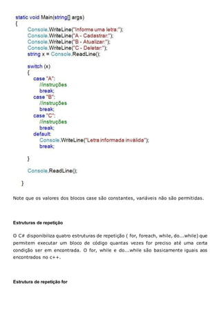 Note que os valores dos blocos case são constantes, variáveis não são permitidas.
Estruturas de repetição
O C# disponibiliza quatro estruturas de repetição ( for, foreach, while, do...while) que
permitem executar um bloco de código quantas vezes for preciso até uma certa
condição ser em encontrada. O for, while e do...while são basicamente iguais aos
encontrados no c++.
Estrutura de repetição for
 