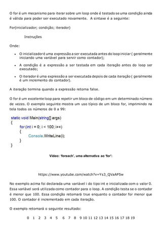 O for é um mecanismo para iterar sobre um loop onde é testado se uma condição ainda
é válida para poder ser executado novamente. A sintaxe é a seguinte:
For(inicializador; condição; iterador)
Instruções
Onde:
 O inicializadoré uma expressão a ser executada antes do loop iniciar ( geralmente
iniciando uma variável para servir como contador);
 A condição é a expressão a ser testada em cada iteração antes do loop ser
executado;
 O iterador é uma expressão a ser executada depois de cada iteração ( geralmente
é um incremento do contador).
A iteração termina quando a expressão retorna false.
O for é um excelente loop para repetir um bloco de código em um determinado número
de vezes. O exemplo seguinte mostra um uso típico de um bloco for, imprimindo na
tela todos os números de 0 a 99:
Vídeo: ‘foreach’, uma alternativa ao ‘for’:
https://www.youtube.com/watch?v=Ys3_QVaAP5w
No exemplo acima foi declarada uma variável i do tipo int e inicializada com o valor 0.
Essa variável será utilizada como contador para o loop. A condição testa se o contador
é menor que 100. Essa condição retornará true enquanto o contador for menor que
100. O contador é incrementado em cada iteração.
O exemplo retornará o seguinte resultado:
0 1 2 3 4 5 6 7 8 9 10 11 12 13 14 15 16 17 18 19
 