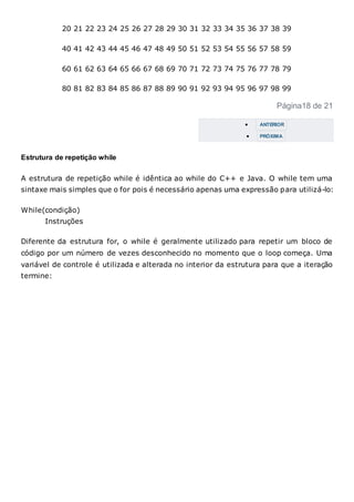 20 21 22 23 24 25 26 27 28 29 30 31 32 33 34 35 36 37 38 39
40 41 42 43 44 45 46 47 48 49 50 51 52 53 54 55 56 57 58 59
60 61 62 63 64 65 66 67 68 69 70 71 72 73 74 75 76 77 78 79
80 81 82 83 84 85 86 87 88 89 90 91 92 93 94 95 96 97 98 99
Página18 de 21
 ANTERIOR
 PRÓXIMA
Estrutura de repetição while
A estrutura de repetição while é idêntica ao while do C++ e Java. O while tem uma
sintaxe mais simples que o for pois é necessário apenas uma expressão para utilizá-lo:
While(condição)
Instruções
Diferente da estrutura for, o while é geralmente utilizado para repetir um bloco de
código por um número de vezes desconhecido no momento que o loop começa. Uma
variável de controle é utilizada e alterada no interior da estrutura para que a iteração
termine:
 