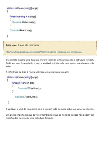 Saiba mais: O que são Interfaces
http://www.linhadecodigo.com.br/artigo/2999/entendendo-interfaces-com-csharp.aspx
O exemplo mostra uma iteração em um vetor de string utilizando a estrutura foreach.
Cada vez que é executado o loop a variável x é alterada para conter um elemento do
vetor.
A inferência de tipo é muito utilizada em estruturas foreach:
A variável x será do tipo string pois o foreach está iterando sobre um vetor de strings.
Um ponto importante que deve ser lembrado é que os itens da coleção não podem ser
modificados dentro de uma estrutura foreach:
 