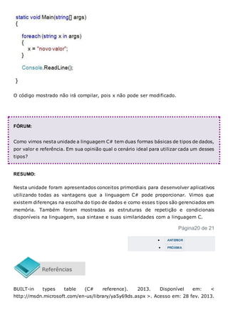 O código mostrado não irá compilar, pois x não pode ser modificado.
FÓRUM:
Como vimos nesta unidade a linguagem C# tem duas formas básicas de tipos de dados,
por valor e referência. Em sua opinião qual o cenário ideal para utilizar cada um desses
tipos?
RESUMO:
Nesta unidade foram apresentados conceitos primordiais para desenvolver aplicativos
utilizando todas as vantagens que a linguagem C# pode proporcionar. Vimos que
existem diferenças na escolha do tipo de dados e como esses tipos são gerenciados em
memória. Também foram mostradas as estruturas de repetição e condicionais
disponíveis na linguagem, sua sintaxe e suas similaridades com a linguagem C.
Página20 de 21
 ANTERIOR
 PRÓXIMA
BUILT-in types table (C# reference). 2013. Disponível em: <
http://msdn.microsoft.com/en-us/library/ya5y69ds.aspx >. Acesso em: 28 fev. 2013.
 