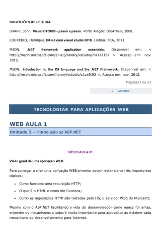 SUGESTÕES DE LEITURA
SHARP, John. Visual C# 2008 - passo a passo. Porto Alegre: Bookman, 2008.
LOUREIRO, Henrique. C# 4.0 com visual studio 2010. Lisboa: FCA, 2011.
MSDN. .NET framework application essentials. Disponível em: <
http://msdn.microsoft.com/en-US/library/vstudio/ms172157 >. Acesso em: nov.
2012.
MSDN. Introduction to the C# language and the .NET Framework. Disponível em: <
http://msdn.microsoft.com/library/vstudio/z1zx9t92 >. Acesso em: nov. 2012.
Página21 de 21
 ANTERIOR
TECNOLOGIAS PARA APLICAÇÕES WEB
WEB AULA 1
Unidade 2 – Introdução ao ASP.NET
VÍDEO AULA 01
Visão geral de uma aplicação WEB
Para começar a criar uma aplicação WEB primeiro devem estar claros três importantes
tópicos:
 Como funciona uma requisição HTTP;
 O que é o HTML e como ele funciona;
 Como as requisições HTTP são tratadas pelo IIS, o servidor WEB da Microsoft;
Mesmo com o ASP.NET facilitando a vida do desenvolvedor como nunca foi antes,
entender os mecanismos citados é muito importante para aproveitar ao máximo cada
mecanismo do desenvolvimento para Internet.
 