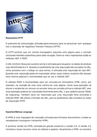 Requisições HTTP
O protocolo de comunicação utilizado pelos browsers para se comunicar com qualquer
site é chamado de Hypertext Transfer Protocol (HTTP).
O HTTP permite que um cliente (navegador) requisite uma página para o servidor
utilizando métodos específicos para cada situação. Entre os mais importantes estão os
métodos GET e POST.
A URL (Uniform Resource Locator) acima é utilizada para recuperar os dados do produto
cujo identificadoré o 5. Quando os parâmetros de uma requisição são enviados na URL,
como acontece com o código no caso acima, é utilizada uma requisição do tipo GET.
Quando uma requisição pode ser executada várias vezes (vários usuários irão acessar
essa mesma página) é recomendado que se use o método GET.
O método POST é recomendado para ser utilizado em formulários HTML como, por
exemplo, na inserção de uma nova notícia em uma página. Como essa operação irá
alterar o estado de um recurso no servidor deve ser evitado utilizaro método GET, pois
essa operação poderia ser executada facilmente pela URL, o que poderia causar falhas
de segurança. Também deve ser observado que uma requisição feita utilizando o
método POST não altera o formato da URL, pois os parâmetros são enviados no corpo
da requisição HTTP.
Hypertext Markup Language
O HTML é uma linguagem de marcação utilizada para formatar documentos, e todos os
navegadores conseguem interpretar HTML.
A primeira versão do HTML utilizada em grande escala foi a versão 2.0. A versão 3.2
introduziu novos recursos como as tabelas e applets. Atualmente o HTML se encontra
 