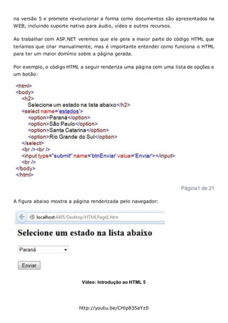na versão 5 e promete revolucionar a forma como documentos são apresentados na
WEB, incluindo suporte nativo para áudio, vídeo e outros recursos.
Ao trabalhar com ASP.NET veremos que ele gera a maior parte do código HTML que
teríamos que criar manualmente, mas é importante entender como funciona o HTML
para ter um maior domínio sobre a página gerada.
Por exemplo, o código HTML a seguir renderiza uma página com uma lista de opções e
um botão:
Página1 de 21
A figura abaixo mostra a página renderizada pelo navegador:
Vídeo: Introdução ao HTML 5
http://youtu.be/CHlp835aYz0
 