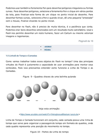 Podemos usar também a ferramenta Pen para desenharpolígonos irregulares ou formas
curvas. Para desenhar polígonos, selecione a ferramenta Pen e clique em vários pontos
da tela, para finalizar esta forma de um clique no ponto inicial do desenho. Para
desenhar formas curvas, selecione a Pen e quando clicar, dê uma pequena “arrastada”
com o mouse, finalize clicando no ponto inicial.
Para desenhar no flash, não é preciso de muita técnica, é a paciência que conta.
Podemos criar bons desenhos vetorizados com um resultado muito satisfatório. Usar o
flash nos permite desenhar um rosto humano, fazer um Cartum ou mesmo vetorizar
imagens e logomarcas.
Página9 de 18
 ANTERIOR
 PRÓXIMA
1.5 LinhaS de Tempo e Camadas
Como vamos trabalhar todos esses objetos do flash no tempo? Uma das principais
virtudes do Flash é justamente a capacidade de usar animações para montar seus
conteúdos. Para isso precisamos entender como funciona a Linha de Tempo e as
Camadas.
Figura 9 - Quadros chaves de uma bolinha pulando
Veja esta animação:
<https://www.youtube.com/watch?v=fnkrsgbceus&feature=youtu.be>
Linha de Tempo e Camada funcionam em conjunto, cada camada possui uma linha de
tempo que serve para organizar a passagem do tempo em formato de quadros, onde
cada quadro representa uma posição do movimento no tempo.
Figura 10 - Partes da Linha do tempo
 