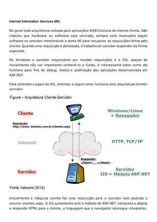 Internet Information Services (IIS)
No geral toda arquitetura voltada para aplicações WEB funciona da mesma forma. Não
importa que hardware ou software seja utilizado, sempre será necessário algum
software no servidor monitorando a porta 80 para recuperar as requisições feitas pelo
cliente. Quando uma requisição é detectada, é trabalho do servidor responder da forma
esperada.
No Windows o servidor responsável por receber requisições é o IIS, apesar de
inicialmente não ser importante conhecê-lo a fundo, é interessante saber como ele
funciona para fins de debug, testes e publicação das aplicações desenvolvidas em
ASP.NET.
Para entender o papel do IIS, veremos a seguir como funciona uma arquitetura cliente-
servidor:
Inicialmente a máquina cliente faz uma requisição para o servidor web pedindo o
recurso clientes.aspx. O IIS juntamente com o módulo do ASP.NET interpreta a página
e responde HTML para o cliente, a linguagem que o navegador consegue interpretar.
 