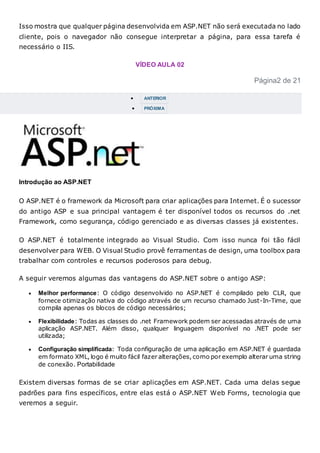 Isso mostra que qualquer página desenvolvida em ASP.NET não será executada no lado
cliente, pois o navegador não consegue interpretar a página, para essa tarefa é
necessário o IIS.
VÍDEO AULA 02
Página2 de 21
 ANTERIOR
 PRÓXIMA
Introdução ao ASP.NET
O ASP.NET é o framework da Microsoft para criar aplicações para Internet. É o sucessor
do antigo ASP e sua principal vantagem é ter disponível todos os recursos do .net
Framework, como segurança, código gerenciado e as diversas classes já existentes.
O ASP.NET é totalmente integrado ao Visual Studio. Com isso nunca foi tão fácil
desenvolver para WEB. O Visual Studio provê ferramentas de design, uma toolbox para
trabalhar com controles e recursos poderosos para debug.
A seguir veremos algumas das vantagens do ASP.NET sobre o antigo ASP:
 Melhor performance: O código desenvolvido no ASP.NET é compilado pelo CLR, que
fornece otimização nativa do código através de um recurso chamado Just-In-Time, que
compila apenas os blocos de código necessários;
 Flexibilidade: Todas as classes do .net Framework podem ser acessadas através de uma
aplicação ASP.NET. Além disso, qualquer linguagem disponível no .NET pode ser
utilizada;
 Configuração simplificada: Toda configuração de uma aplicação em ASP.NET é guardada
em formato XML, logo é muito fácil fazer alterações, como por exemplo alterar uma string
de conexão. Portabilidade
Existem diversas formas de se criar aplicações em ASP.NET. Cada uma delas segue
padrões para fins específicos, entre elas está o ASP.NET Web Forms, tecnologia que
veremos a seguir.
 
