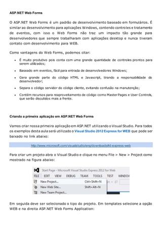 ASP.NET Web Forms
O ASP.NET Web Forms é um padrão de desenvolvimento baseado em formulários. É
similar ao desenvolvimento para aplicações Windows, contendo controles e tratamento
de eventos, com isso o Web Forms não traz um impacto tão grande para
desenvolvedores que sempre trabalharam com aplicações desktop e nunca tiveram
contato com desenvolvimento para WEB.
Como vantagens do Web Forms, podemos citar:
 É muito produtivo pois conta com uma grande quantidade de controles prontos para
serem utilizados;
 Baseado em eventos, fácil para entrada de desenvolvedores Windows;
 Gera grande parte do código HTML e Javascript, tirando a responsabilidade do
desenvolvedor;
 Separa o código servidor do código cliente, evitando confusão na manutenção;
 Contém recursos para reaproveitamento de código como Master Pages e User Controls,
que serão discutidos mais a frente.
Criando a primeira aplicação em ASP.NET Web Forms
Vamos criar nossa primeira aplicação em ASP.NET utilizando o Visual Studio. Para todos
os exemplos desta aula será utilizado o Visual Studio 2012 Express for WEB que pode ser
baixado no link abaixo:
http://www.microsoft.com/visualstudio/eng/downloads#d-express-web
Para criar um projeto abra o Visual Studio e clique no menu File > New > Project como
mostrado na figura abaixo:
Em seguida deve ser selecionado o tipo do projeto. Em templates selecione a opção
WEB e na direita ASP.NET Web Forms Application:
 
