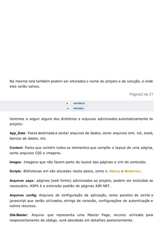 Na mesma tela também podem ser alterados o nome do projeto e da solução, e onde
eles serão salvos.
Página3 de 21
 ANTERIOR
 PRÓXIMA
Veremos a seguir alguns dos diretórios e arquivos adicionados automaticamente no
projeto:
App_Data: Pasta destinada a conter arquivos de dados, como arquivos xml, txt, excel,
bancos de dados, etc.
Content: Pasta que contém todos os elementos que compõe o layout de uma página,
como arquivos CSS e imagens.
Images: Imagens que não fazem parte do layout das páginas e sim do conteúdo.
Scripts: Bibliotecas em são alocadas nesta pasta, como o JQuery e Modernizr.
Arquivos .aspx: páginas (web forms) adicionadas ao projeto, podem ser excluídas se
necessário. ASPX é a extensão padrão de páginas ASP.NET.
Arquivos .config: Arquivos de configuração da aplicação, como pacotes de estilo e
javascript que serão utilizados, strings de conexão, configurações de autenticação e
outros recursos.
Site.Master: Arquivo que representa uma Master Page, recurso utilizado para
reaproveitamento de código, será abordado em detalhes posteriormente.
 