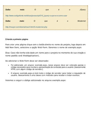 Saiba mais: O que é o JQuery
http://www.codigofonte.net/dicas/javascript/310_jquery-o-que-e-e-como-usar
Saiba mais: O que é o Modernizr
http://maujor.com/tutorial/css3-html5-modernizr.php
Criando a primeira página
Para criar uma página clique com o botão direito no nome do projeto, logo depois em
Add New Item, selecione a opção Web Form. Daremos o nome de exemplo.aspx:
Dica: Caso não tenha sido dado um nome para o projeto no momento de sua criação o
nome padrão será WebApplication1.
Ao adicionar o Web Form deve ser observado:
 Foi adicionado um arquivo exemplo.aspx, nesse arquivo deve ser colocado apenas o
código necessário para montar a apresentação de conteúdo para o usuário (basicamente
HTML com algum código de servidor).
 O arquivo exemplo.aspx.cs terá todo o código de servidor para tratar a requisição do
usuário. Basicamente é uma classe com métodos para receber e tratar eventos.
Veremos a seguir o código adicionado no arquivo exemplo.aspx:
 