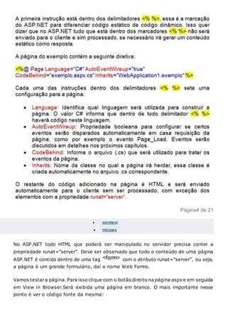 Página4 de 21
 ANTERIOR
 PRÓXIMA
No ASP.NET todo HTML que poderá ser manipulado no servidor precisa conter a
propriedade runat=”server”. Deve ser observado que todo o conteúdo de uma página
ASP.NET é contido dentro de uma tag com o atributo runat=”server”, ou seja,
a página é um grande formulário, daí o nome Web Forms.
Vamos testara página. Para isso clique com o botão direito na página aspx e em seguida
em View in Browser.Será exibida uma página em branco. O mais importante nesse
ponto é ver o código fonte da mesma:
 