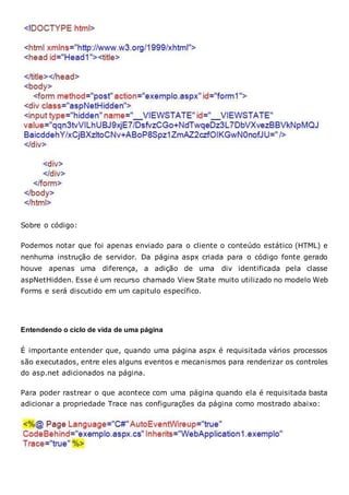 Sobre o código:
Podemos notar que foi apenas enviado para o cliente o conteúdo estático (HTML) e
nenhuma instrução de servidor. Da página aspx criada para o código fonte gerado
houve apenas uma diferença, a adição de uma div identificada pela classe
aspNetHidden. Esse é um recurso chamado View State muito utilizado no modelo Web
Forms e será discutido em um capitulo específico.
Entendendo o ciclo de vida de uma página
É importante entender que, quando uma página aspx é requisitada vários processos
são executados, entre eles alguns eventos e mecanismos para renderizar os controles
do asp.net adicionados na página.
Para poder rastrear o que acontece com uma página quando ela é requisitada basta
adicionar a propriedade Trace nas configurações da página como mostrado abaixo:
 