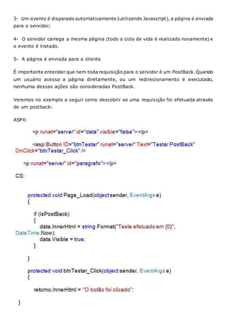 3- Um evento é disparado automaticamente (utilizando Javascript), a página é enviada
para o servidor;
4- O servidor carrega a mesma página (todo o ciclo de vida é realizado novamente) e
o evento é tratado.
5- A página é enviada para o cliente
É importante entender que nem toda requisição para o servidor é um PostBack. Quando
um usuário acessa a página diretamente, ou um redirecionamento é executado,
nenhuma dessas ações são consideradas PostBack.
Veremos no exemplo a seguir como descobrir se uma requisição foi efetuada através
de um postback:
ASPX:
 