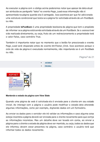 Ao executar a página com o código acima poderemos notar que apesar da data atual
ser atribuída ao parágrafo “data” no evento Page_Load essa informação não é
apresentada na página quando ela é carregada. Isso acontece por que foi adicionada
uma estrutura condicional que testa se a página foi solicitada através de um PostBack
ou não.
A propriedade IsPostBack é uma propriedade booleana da página que tem o propósito
de informar se a página está sendo solicitada através de um PostBack. Se o acesso tiver
sido realizado diretamente, ou seja, fruto de um redirecionamento a propriedade terá
o valor False, caso contrário True.
Também é importante notar que no momento que o botão for pressionado o evento
Page_Load será disparado antes do evento btnTestar_Click. Isso acontece porque o
ciclo de vida da página é executado normalmente, não importando se é um PostBack
ou não.
Página7 de 21
 ANTERIOR
 PRÓXIMA
Mantendo o estado da página com View State
Quando uma página da web é solicitada ela é enviada para o cliente em seu estado
inicial. Ao interagir com a página o usuário pode modificar o estado dela alterando
algumas informações, como por exemplo, digitando dados em um formulário.
Ao enviar os dados para o servidor ele irá validar as informações e caso alguma coisa
esteja incorreta a página deverá ser enviada para o cliente novamente para que corrija
as informações incorretas. Mas um detalhe deve ser levado em conta, ao enviar a
página para o cliente o estado da página deve ser mantido, ou seja, todos os dados que
ele informou devem estar presentes na página, caso contrário o usuário terá que
informar todos os dados novamente.
 