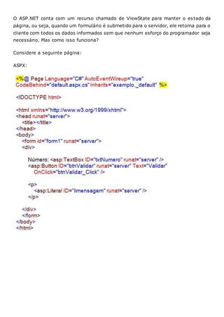 O ASP.NET conta com um recurso chamado de ViewState para manter o estado da
página, ou seja, quando um formulário é submetido para o servidor, ele retorna para o
cliente com todos os dados informados sem que nenhum esforço do programador seja
necessário. Mas como isso funciona?
Considere a seguinte página:
ASPX:
 