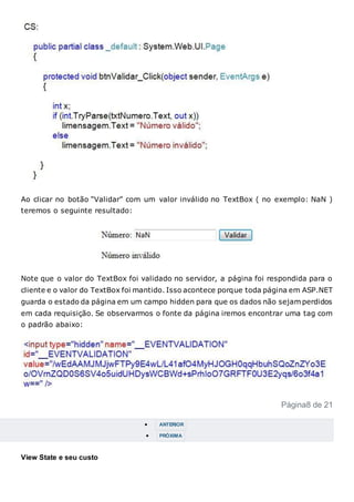 Ao clicar no botão “Validar” com um valor inválido no TextBox ( no exemplo: NaN )
teremos o seguinte resultado:
Note que o valor do TextBox foi validado no servidor, a página foi respondida para o
cliente e o valor do TextBox foi mantido. Isso acontece porque toda página em ASP.NET
guarda o estado da página em um campo hidden para que os dados não sejam perdidos
em cada requisição. Se observarmos o fonte da página iremos encontrar uma tag com
o padrão abaixo:
Página8 de 21
 ANTERIOR
 PRÓXIMA
View State e seu custo
 