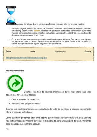 Apesar do View State ser um poderoso recurso ele tem seus custos:
 Em cada página visitada os dados de todos os controles são coletados e serializados em
uma string codificada na base64. Quando um postback é efetuado é executado o processo
inverso para resgatar as informações e atualizar os respectivos controles, gerando custo
de processamento para o servidor;
 O campo hidden que guarda os dados serializados gera informações extras que devem
ser enviadas para o cliente. Dependendo do tamanho do View State e da conexão do
cliente isso pode custar alguns segundos de download.
Saiba mais: Codificação Base64
http://pt.kioskea.net/contents/base/base64.php3
Redirecionamentos
Quando falamos de redirecionamentos deve ficar claro que eles
podem ser feitos em 2 locais:
1. Cliente: Através de Javascript;
2. Servidor: Pelo próprio ASP.NET
Quando um redirecionamento é executado do lado do servidor o recurso respondido
não é o recurso solicitado.
Como exemplo podemos citar uma página que necessita de autenticação. Se o usuário
não estiverlogado o mesmo deve ser redirecionado para uma página de login. Veremos
essa situação no exemplo abaixo:
CS:
 