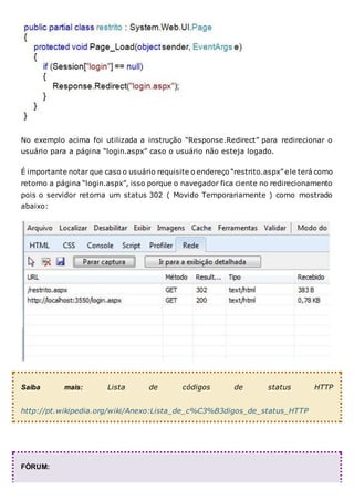 No exemplo acima foi utilizada a instrução “Response.Redirect” para redirecionar o
usuário para a página “login.aspx” caso o usuário não esteja logado.
É importante notar que caso o usuário requisite o endereço “restrito.aspx” ele terá como
retorno a página “login.aspx”, isso porque o navegador fica ciente no redirecionamento
pois o servidor retorna um status 302 ( Movido Temporariamente ) como mostrado
abaixo:
Saiba mais: Lista de códigos de status HTTP
http://pt.wikipedia.org/wiki/Anexo:Lista_de_c%C3%B3digos_de_status_HTTP
FÓRUM:
 