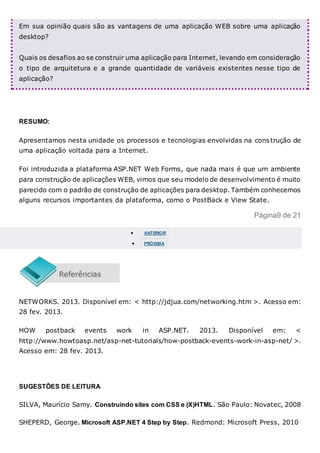 Em sua opinião quais são as vantagens de uma aplicação WEB sobre uma aplicação
desktop?
Quais os desafios ao se construir uma aplicação para Internet, levando em consideração
o tipo de arquitetura e a grande quantidade de variáveis existentes nesse tipo de
aplicação?
RESUMO:
Apresentamos nesta unidade os processos e tecnologias envolvidas na construção de
uma aplicação voltada para a Internet.
Foi introduzida a plataforma ASP.NET Web Forms, que nada mais é que um ambiente
para construção de aplicações WEB, vimos que seu modelo de desenvolvimento é muito
parecido com o padrão de construção de aplicações para desktop. Também conhecemos
alguns recursos importantes da plataforma, como o PostBack e View State.
Página9 de 21
 ANTERIOR
 PRÓXIMA
NETWORKS. 2013. Disponível em: < http://jdjua.com/networking.htm >. Acesso em:
28 fev. 2013.
HOW postback events work in ASP.NET. 2013. Disponível em: <
http://www.howtoasp.net/asp-net-tutorials/how-postback-events-work-in-asp-net/ >.
Acesso em: 28 fev. 2013.
SUGESTÕES DE LEITURA
SILVA, Maurício Samy. Construindo sites com CSS e (X)HTML. São Paulo: Novatec, 2008
SHEPERD, George. Microsoft ASP.NET 4 Step by Step. Redmond: Microsoft Press, 2010
 
