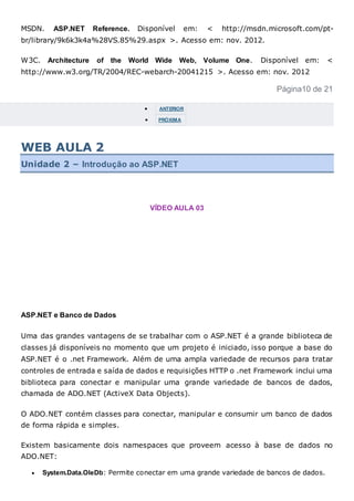 MSDN. ASP.NET Reference. Disponível em: < http://msdn.microsoft.com/pt-
br/library/9k6k3k4a%28VS.85%29.aspx >. Acesso em: nov. 2012.
W3C. Architecture of the World Wide Web, Volume One. Disponível em: <
http://www.w3.org/TR/2004/REC-webarch-20041215 >. Acesso em: nov. 2012
Página10 de 21
 ANTERIOR
 PRÓXIMA
WEB AULA 2
Unidade 2 – Introdução ao ASP.NET
VÍDEO AULA 03
ASP.NET e Banco de Dados
Uma das grandes vantagens de se trabalhar com o ASP.NET é a grande biblioteca de
classes já disponíveis no momento que um projeto é iniciado, isso porque a base do
ASP.NET é o .net Framework. Além de uma ampla variedade de recursos para tratar
controles de entrada e saída de dados e requisições HTTP o .net Framework inclui uma
biblioteca para conectar e manipular uma grande variedade de bancos de dados,
chamada de ADO.NET (ActiveX Data Objects).
O ADO.NET contém classes para conectar, manipular e consumir um banco de dados
de forma rápida e simples.
Existem basicamente dois namespaces que proveem acesso à base de dados no
ADO.NET:
 System.Data.OleDb: Permite conectar em uma grande variedade de bancos de dados.
 