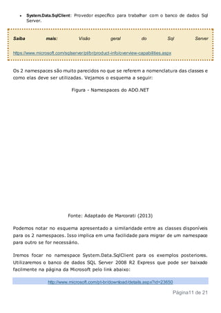  System.Data.SqlClient: Provedor específico para trabalhar com o banco de dados Sql
Server.
Saiba mais: Visão geral do Sql Server
https://www.microsoft.com/sqlserver/pt/br/product-info/overview-capabilities.aspx
Os 2 namespaces são muito parecidos no que se referem a nomenclatura das classes e
como elas deve ser utilizadas. Vejamos o esquema a seguir:
Figura - Namespaces do ADO.NET
Fonte: Adaptado de Marcorati (2013)
Podemos notar no esquema apresentado a similaridade entre as classes disponíveis
para os 2 namespaces. Isso implica em uma facilidade para migrar de um namespace
para outro se for necessário.
Iremos focar no namespace System.Data.SqlClient para os exemplos posteriores.
Utilizaremos o banco de dados SQL Server 2008 R2 Express que pode ser baixado
facilmente na página da Microsoft pelo link abaixo:
http://www.microsoft.com/pt-br/download/details.aspx?id=23650
Página11 de 21
 