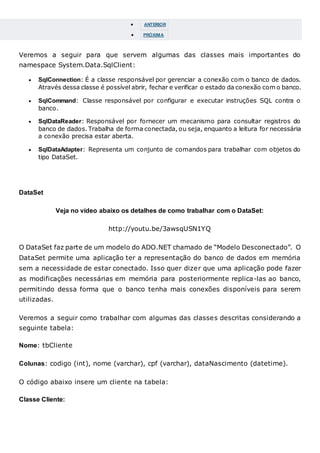  ANTERIOR
 PRÓXIMA
Veremos a seguir para que servem algumas das classes mais importantes do
namespace System.Data.SqlClient:
 SqlConnection: É a classe responsável por gerenciar a conexão com o banco de dados.
Através dessa classe é possível abrir, fechar e verificar o estado da conexão com o banco.
 SqlCommand: Classe responsável por configurar e executar instruções SQL contra o
banco.
 SqlDataReader: Responsável por fornecer um mecanismo para consultar registros do
banco de dados. Trabalha de forma conectada, ou seja, enquanto a leitura for necessária
a conexão precisa estar aberta.
 SqlDataAdapter: Representa um conjunto de comandos para trabalhar com objetos do
tipo DataSet.
DataSet
Veja no vídeo abaixo os detalhes de como trabalhar com o DataSet:
http://youtu.be/3awsqUSN1YQ
O DataSet faz parte de um modelo do ADO.NET chamado de “Modelo Desconectado”. O
DataSet permite uma aplicação ter a representação do banco de dados em memória
sem a necessidade de estar conectado. Isso quer dizer que uma aplicação pode fazer
as modificações necessárias em memória para posteriormente replica-las ao banco,
permitindo dessa forma que o banco tenha mais conexões disponíveis para serem
utilizadas.
Veremos a seguir como trabalhar com algumas das classes descritas considerando a
seguinte tabela:
Nome: tbCliente
Colunas: codigo (int), nome (varchar), cpf (varchar), dataNascimento (datetime).
O código abaixo insere um cliente na tabela:
Classe Cliente:
 