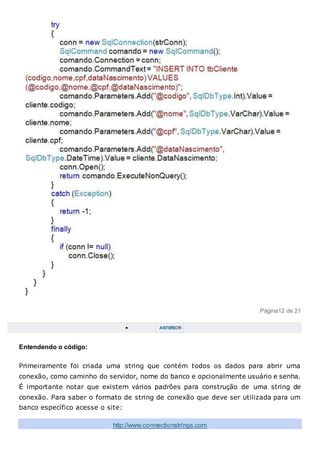 Página12 de 21
 ANTERIOR
Entendendo o código:
Primeiramente foi criada uma string que contém todos os dados para abrir uma
conexão, como caminho do servidor, nome do banco e opcionalmente usuário e senha.
É importante notar que existem vários padrões para construção de uma string de
conexão. Para saber o formato de string de conexão que deve ser utilizada para um
banco específico acesse o site:
http://www.connectionstrings.com
 