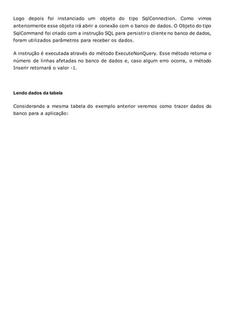 Logo depois foi instanciado um objeto do tipo SqlConnection. Como vimos
anteriormente esse objeto irá abrir a conexão com o banco de dados. O Objeto do tipo
SqlCommand foi criado com a instrução SQL para persistiro cliente no banco de dados,
foram utilizados parâmetros para receber os dados.
A instrução é executada através do método ExecuteNonQuery. Esse método retorna o
número de linhas afetadas no banco de dados e, caso algum erro ocorra, o método
Inserir retornará o valor -1.
Lendo dados da tabela
Considerando a mesma tabela do exemplo anterior veremos como trazer dados do
banco para a aplicação:
 